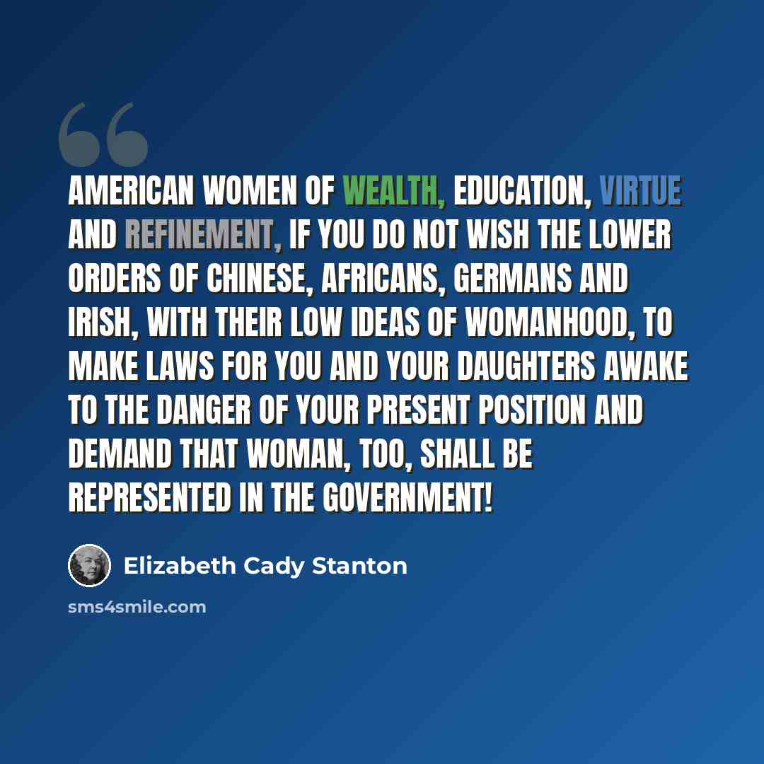 “American women of wealth, education, virtue and refinement, if you do not wish the lower orders of Chinese, Africans, Germans and Irish, with their low ideas of womanhood, to make laws for you and your daughters awake to the danger of your present position and demand that woman, too, shall be…” quote by Elizabeth Cady Stanton