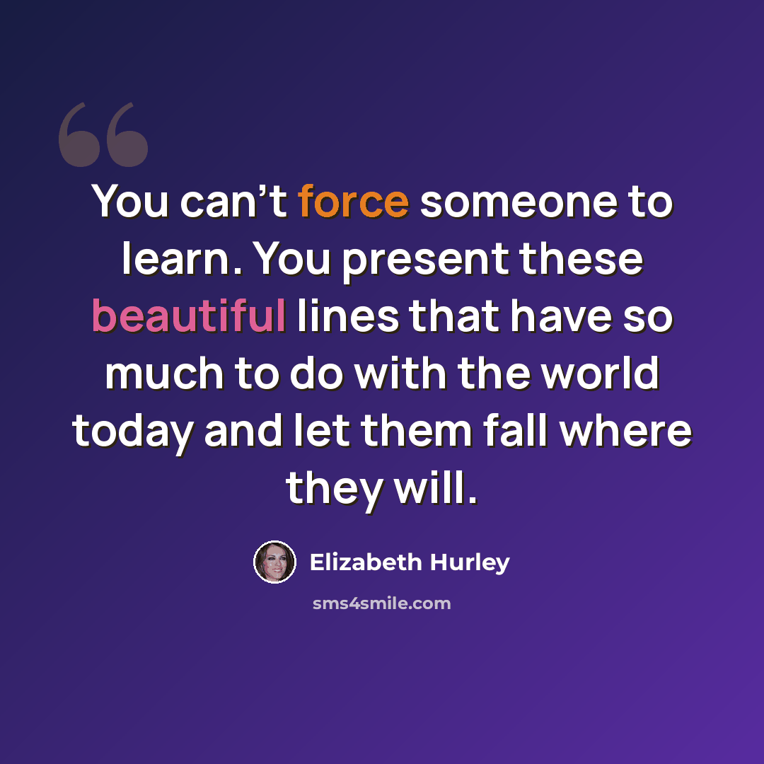 “You can't force someone to learn. You present these beautiful lines that have so much to do with the world today and let them fall where they will.” quote by Elizabeth Hurley
