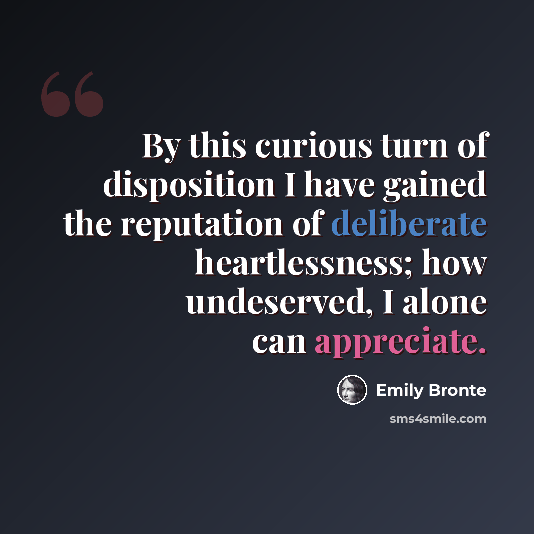 “By this curious turn of disposition I have gained the reputation of deliberate heartlessness; how undeserved, I alone can appreciate.” quote by Emily Bronte
