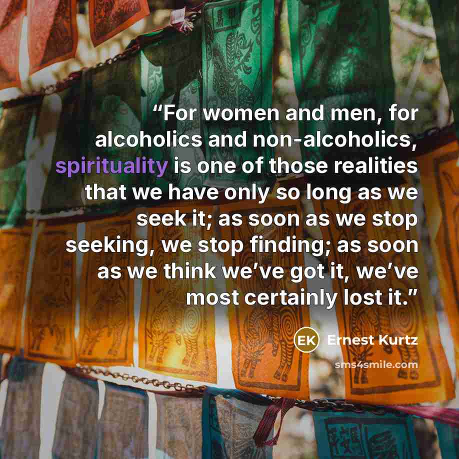 “For women and men, for alcoholics and non-alcoholics, spirituality is one of those realities that we have only so long as we seek it; as soon as we stop seeking, we stop finding; as soon as we think we’ve got it, we’ve most certainly lost it.” quote by Ernest Kurtz