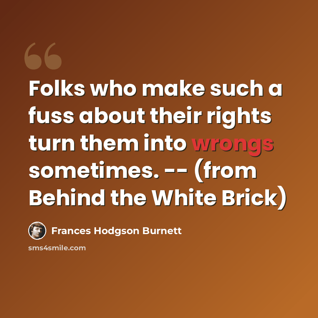 “Folks who make such a fuss about their rights turn them into wrongs sometimes. -- (from Behind the White Brick)” quote by Frances Hodgson Burnett