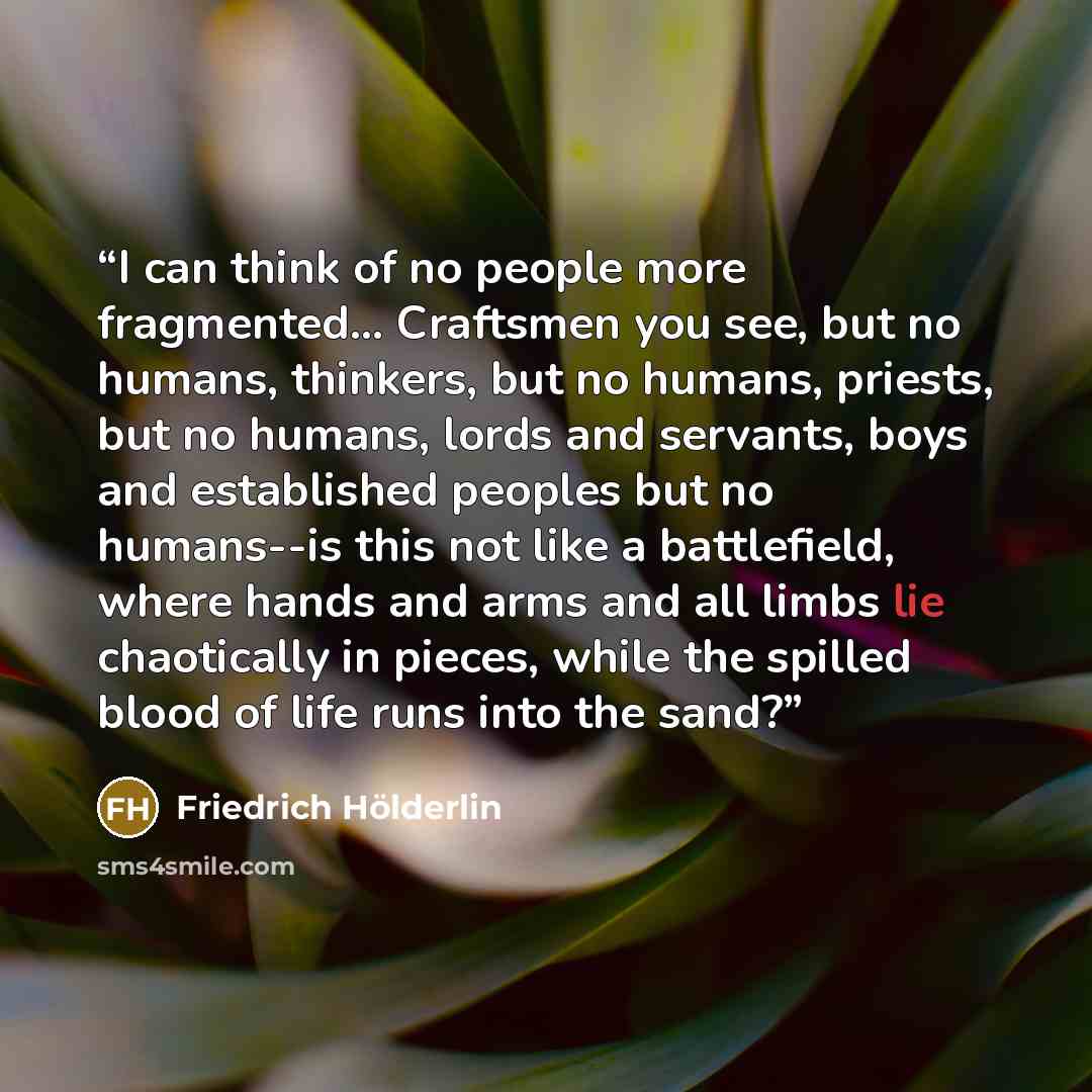 “I can think of no people more fragmented... Craftsmen you see, but no humans, thinkers, but no humans, priests, but no humans, lords and servants, boys and established peoples but no humans--is this not like a battlefield, where hands and arms and all limbs lie chaotically in pieces, while the…” quote by Friedrich Holderlin