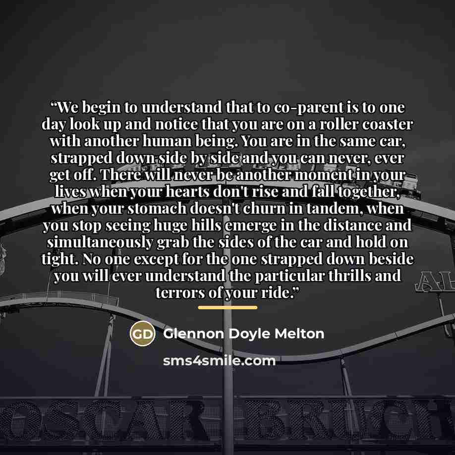 “We begin to understand that to co-parent is to one day look up and notice that you are on a roller coaster with another human being. You are in the same car, strapped down side by side and you can never, ever get off. There will never be another moment in your lives when your hearts don't rise and…” quote by Glennon Doyle Melton