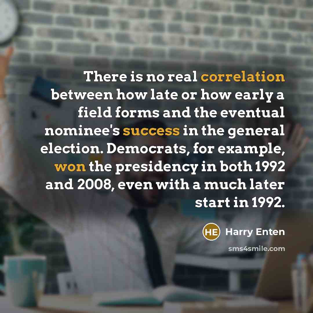 “There is no real correlation between how late or how early a field forms and the eventual nominee's success in the general election. Democrats, for example, won the presidency in both 1992 and 2008, even with a much later start in 1992.” quote by Harry Enten