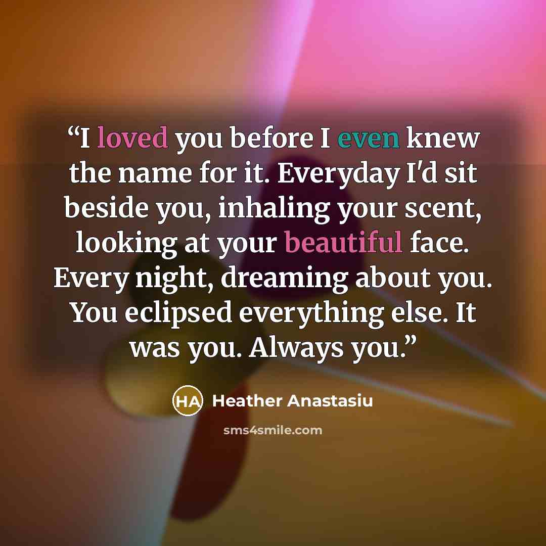 “I loved you before I even knew the name for it. Everyday I'd sit beside you, inhaling your scent, looking at your beautiful face. Every night, dreaming about you. You eclipsed everything else. It was you. Always you.” quote by Heather Anastasiu