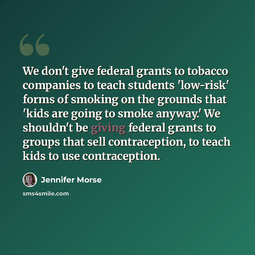 “We don't give federal grants to tobacco companies to teach students 'low-risk' forms of smoking on the grounds that 'kids are going to smoke anyway.' We shouldn't be giving federal grants to groups that sell contraception, to teach kids to use contraception.” quote by Jennifer Morse