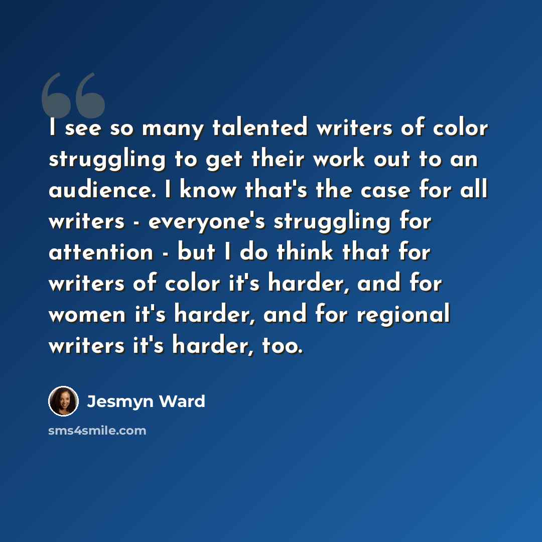 “I see so many talented writers of color struggling to get their work out to an audience. I know that's the case for all writers - everyone's struggling for attention - but I do think that for writers of color it's harder, and for women it's harder, and for regional writers it's harder, too.” quote by Jesmyn Ward