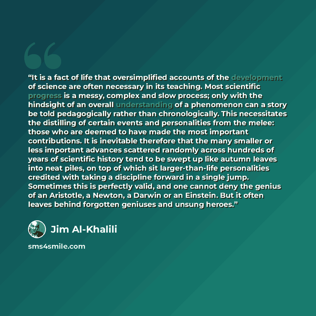 “It is a fact of life that oversimplified accounts of the development of science are often necessary in its teaching. Most scientific progress is a messy, complex and slow process; only with the hindsight of an overall understanding of a phenomenon can a story be told pedagogically rather than…” quote by Jim Al-Khalili