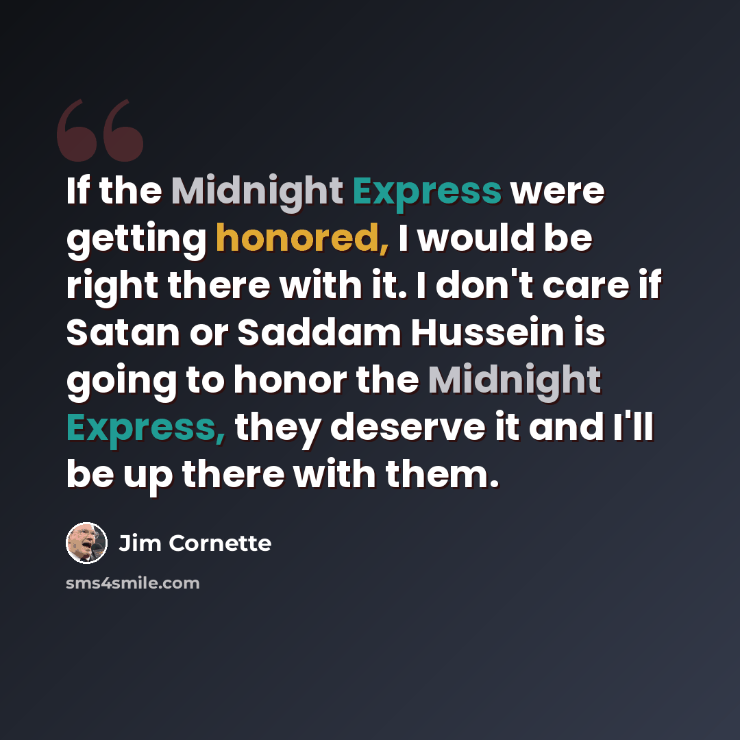 “If the Midnight Express were getting honored, I would be right there with it. I don't care if Satan or Saddam Hussein is going to honor the Midnight Express, they deserve it and I'll be up there with them.” quote by Jim Cornette