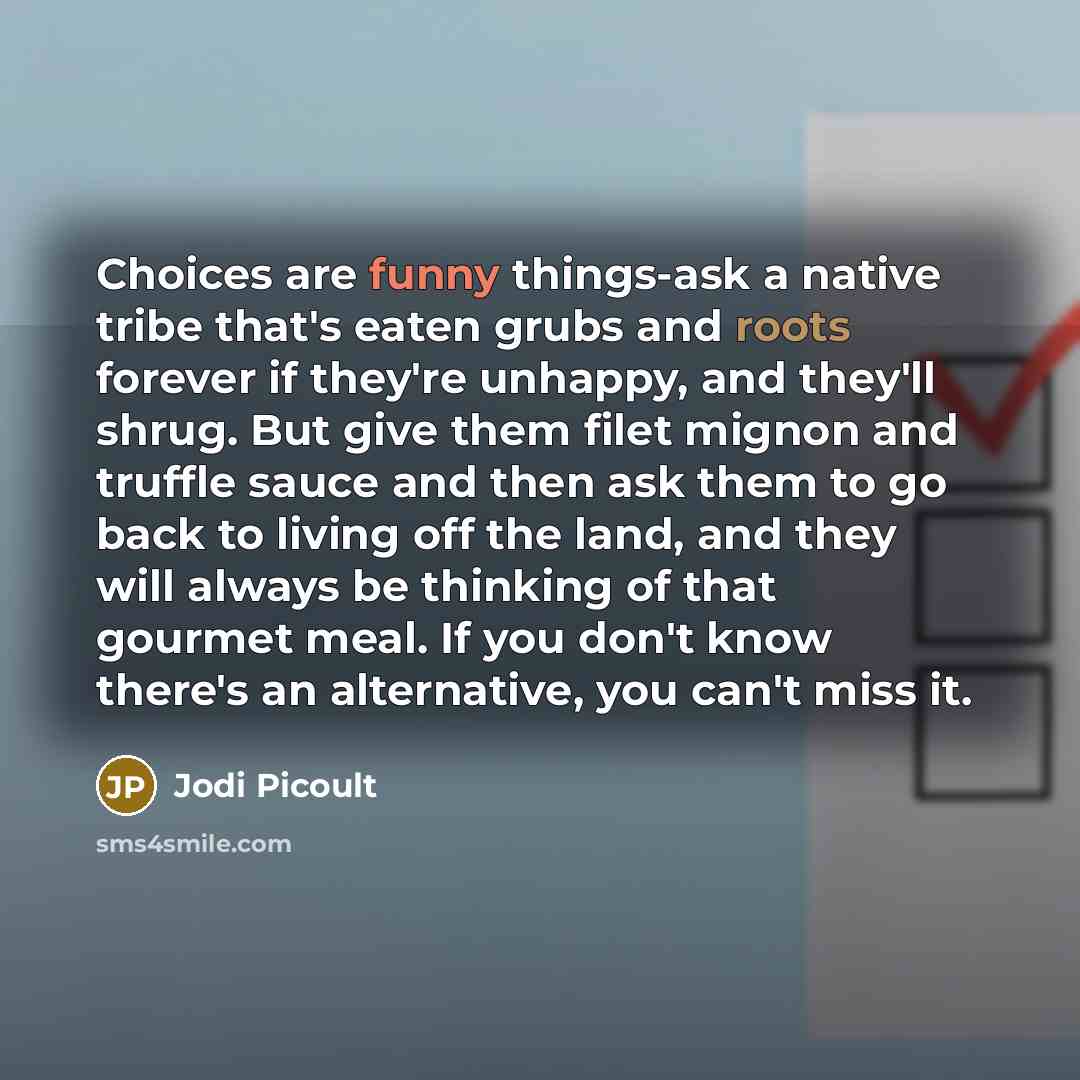 “Choices are funny things-ask a native tribe that's eaten grubs and roots forever if they're unhappy, and they'll shrug. But give them filet mignon and truffle sauce and then ask them to go back to living off the land, and they will always be thinking of that gourmet meal. If you don't know there's…” quote by Jodi Picoult