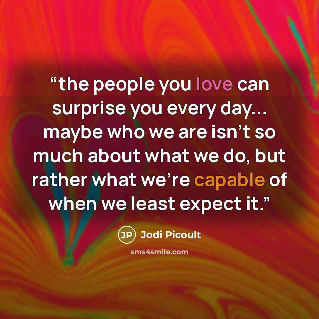 “the people you love can surprise you every day... maybe who we are isn't so much about what we do, but rather what we're capable of when we least expect it.” quote by Jodi Picoult