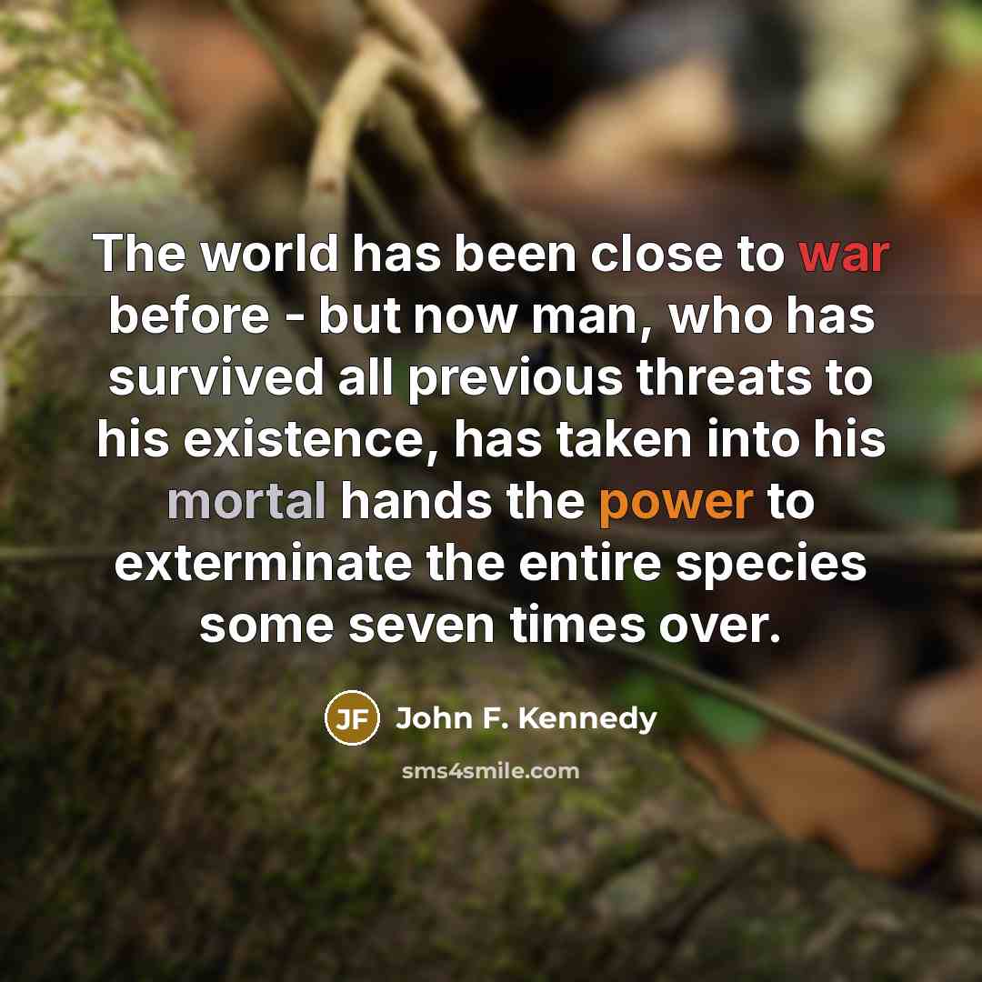 “The world has been close to war before - but now man, who has survived all previous threats to his existence, has taken into his mortal hands the power to exterminate the entire species some seven times over.” quote by John F. Kennedy