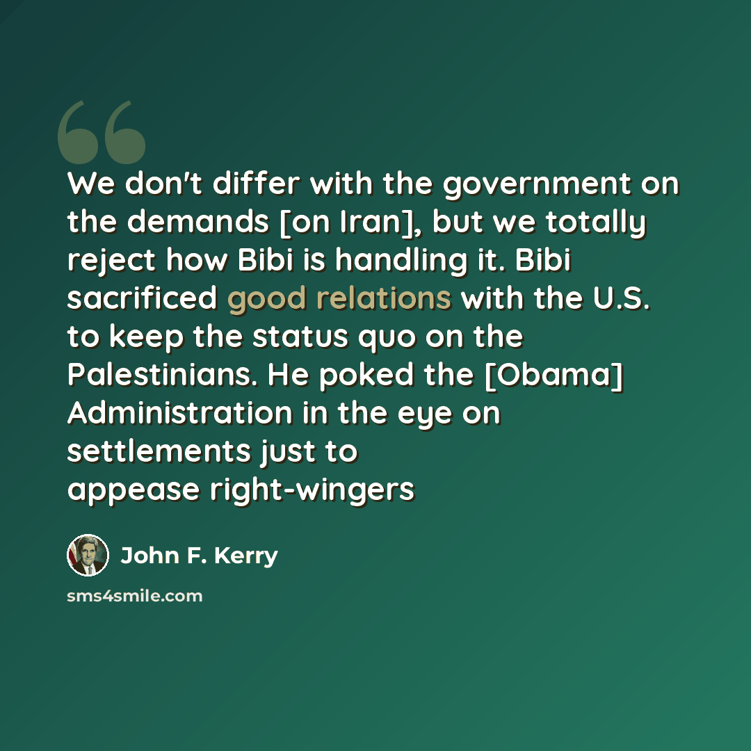 “We don't differ with the government on the demands [on Iran], but we totally reject how Bibi is handling it. Bibi sacrificed good relations with the U.S. to keep the status quo on the Palestinians. He poked the [Obama] Administration in the eye on settlements just to appease right-wingers” quote by John F. Kerry