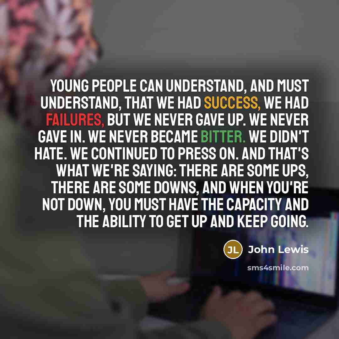 “Young people can understand, and must understand, that we had success, we had failures, but we never gave up. We never gave in. We never became bitter. We didn't hate. We continued to press on. And that's what we're saying: There are some ups, there are some downs, and when you're not down, you…” quote by John Lewis