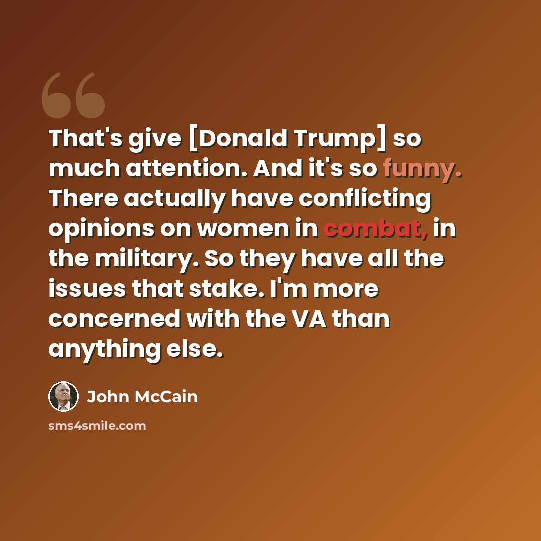 “That's give [Donald Trump] so much attention. And it's so funny. There actually have conflicting opinions on women in combat, in the military. So they have all the issues that stake. I'm more concerned with the VA than anything else.” quote by John McCain