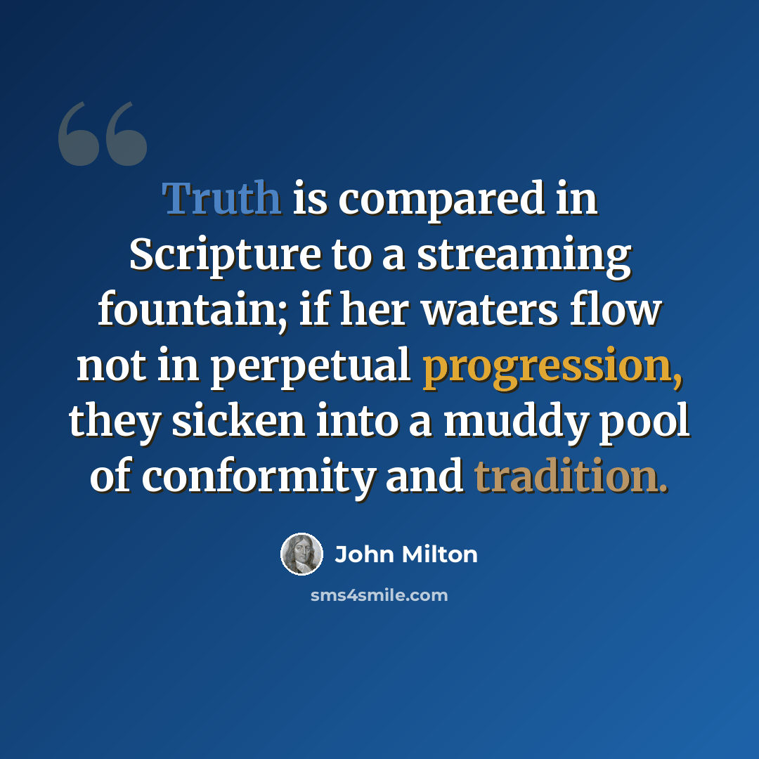 “Truth is compared in Scripture to a streaming fountain; if her waters flow not in perpetual progression, they sicken into a muddy pool of conformity and tradition.” quote by John Milton