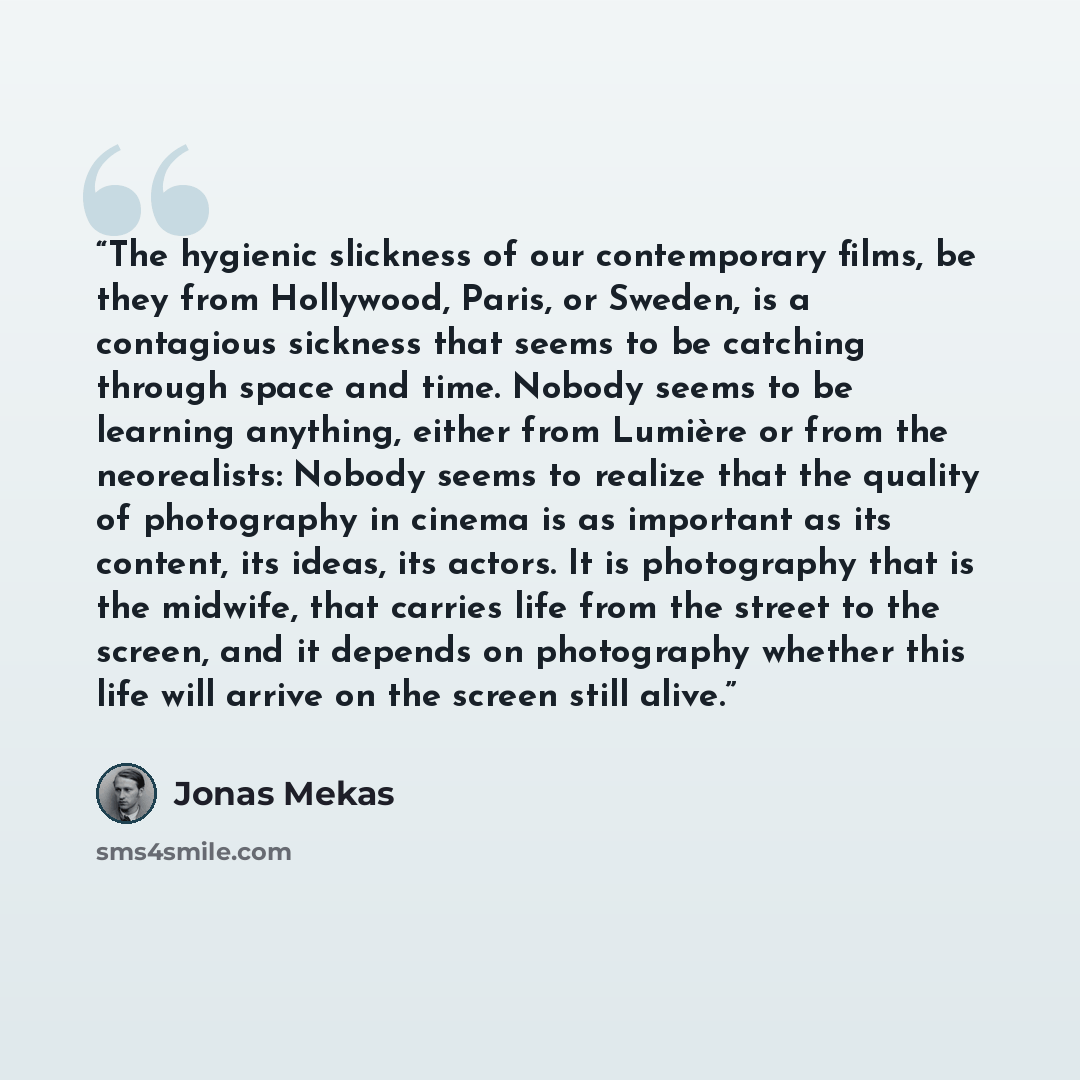 “The hygienic slickness of our contemporary films, be they from Hollywood, Paris, or Sweden, is a contagious sickness that seems to be catching through space and time. Nobody seems to be learning anything, either from Lumière or from the neorealists: Nobody seems to realize that the quality of…” quote by Jonas Mekas