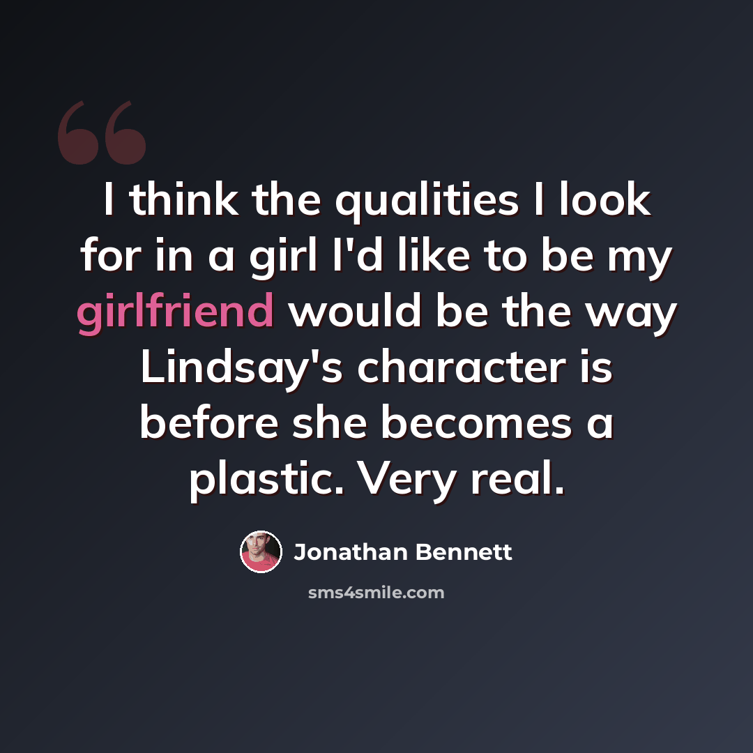 “I think the qualities I look for in a girl I'd like to be my girlfriend would be the way Lindsay's character is before she becomes a plastic. Very real.” quote by Jonathan Bennett