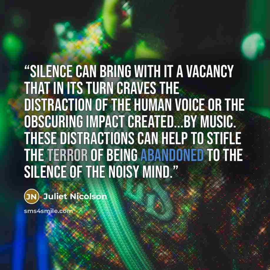 “Silence can bring with it a vacancy that in its turn craves the distraction of the human voice or the obscuring impact created...by music. These distractions can help to stifle the terror of being abandoned to the silence of the noisy mind.” quote by Juliet Nicolson