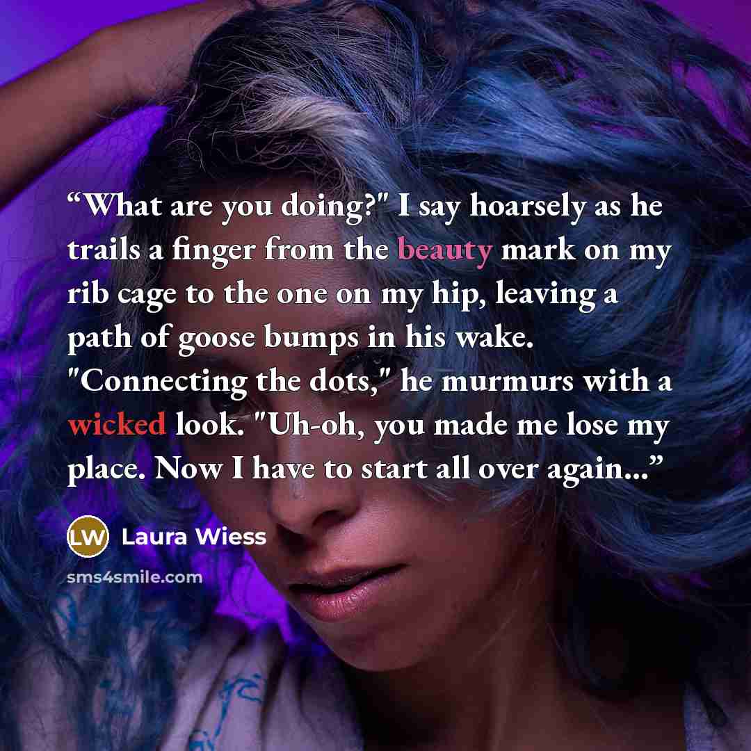 “What are you doing?" I say hoarsely as he trails a finger from the beauty mark on my rib cage to the one on my hip, leaving a path of goose bumps in his wake. "Connecting the dots," he murmurs with a wicked look. "Uh-oh, you made me lose my place. Now I have to start all over again...” quote by Laura Wiess