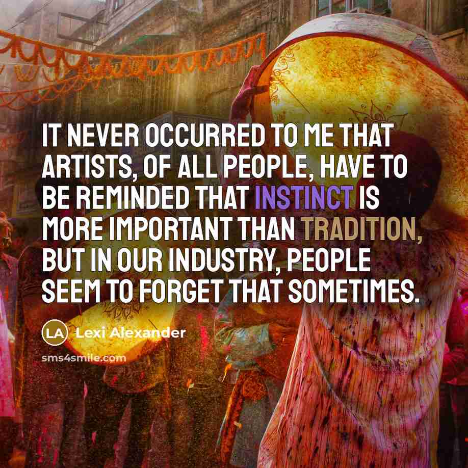 “It never occurred to me that artists, of all people, have to be reminded that instinct is more important than tradition, but in our industry, people seem to forget that sometimes.” quote by Lexi Alexander