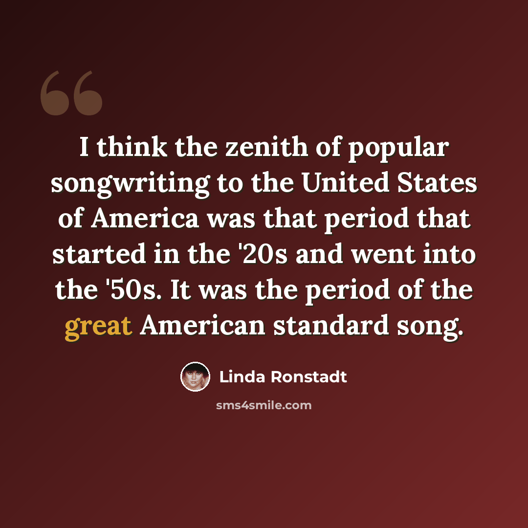“I think the zenith of popular songwriting to the United States of America was that period that started in the '20s and went into the '50s. It was the period of the great American standard song.” quote by Linda Ronstadt