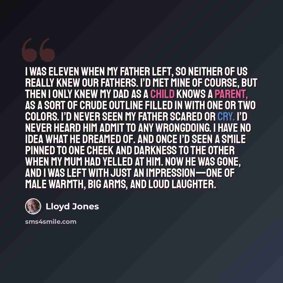“I was eleven when my father left, so neither of us really knew our fathers. I’d met mine of course, but then I only knew my dad as a child knows a parent, as a sort of crude outline filled in with one or two colors. I’d never seen my father scared or cry. I’d never heard him admit to any…” quote by Lloyd Jones