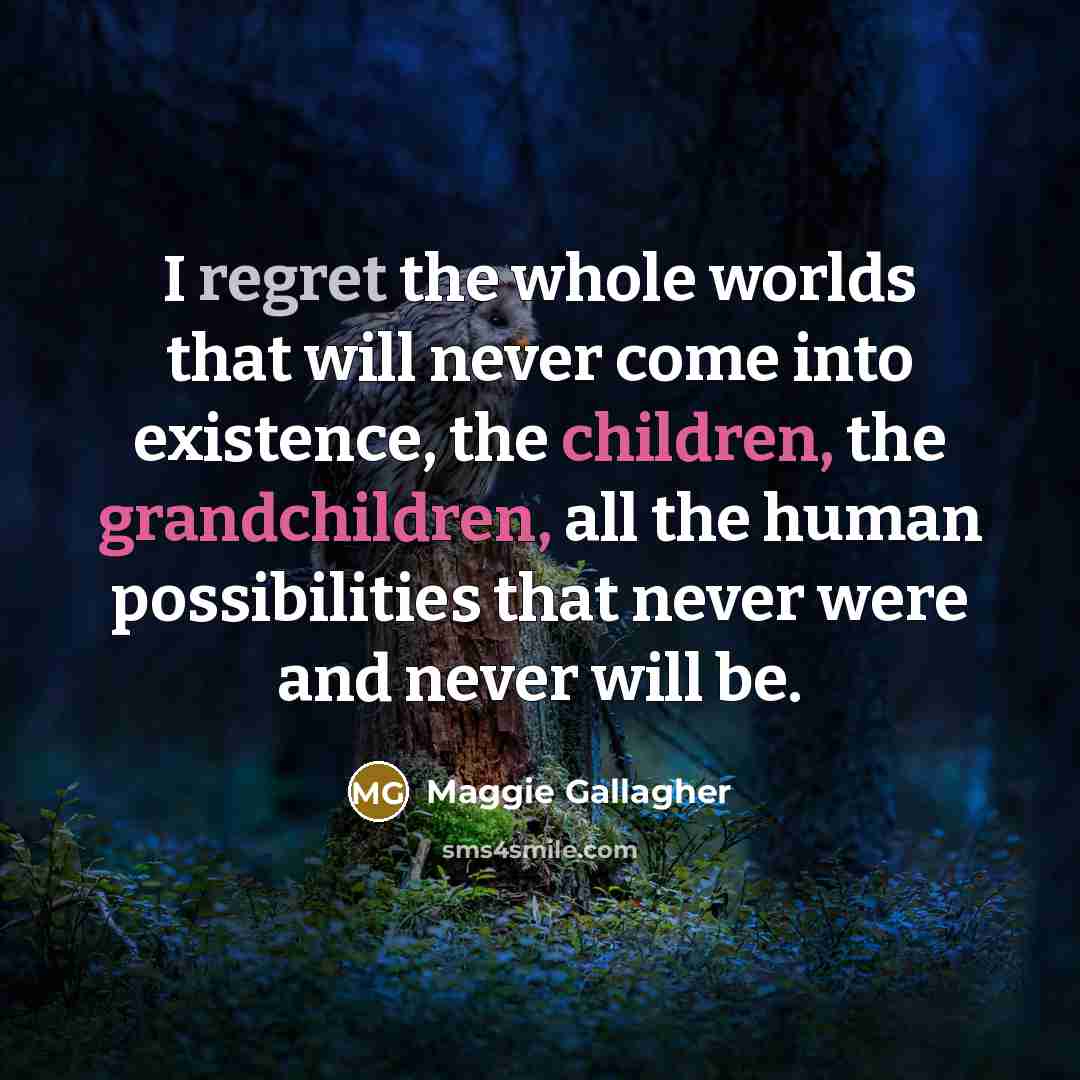 “I regret the whole worlds that will never come into existence, the children, the grandchildren, all the human possibilities that never were and never will be.” quote by Maggie Gallagher
