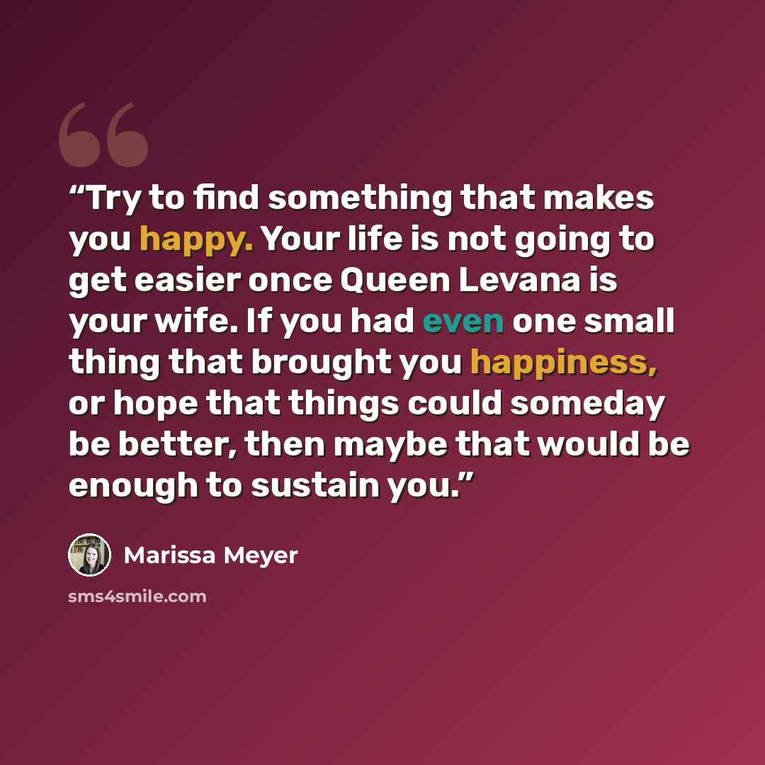 “Try to find something that makes you happy. Your life is not going to get easier once Queen Levana is your wife. If you had even one small thing that brought you happiness, or hope that things could someday be better, then maybe that would be enough to sustain you.” quote by Marissa Meyer