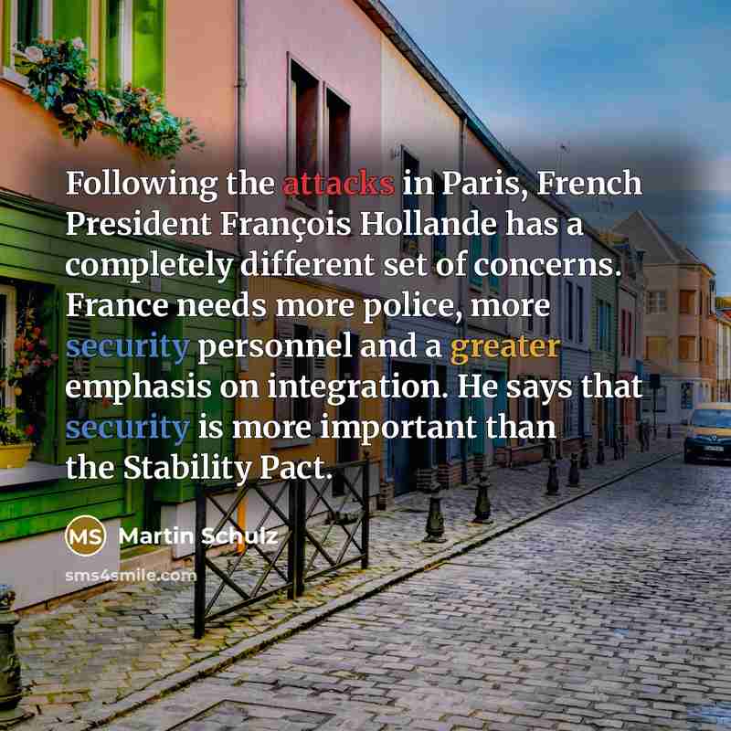 “Following the attacks in Paris, French President François Hollande has a completely different set of concerns. France needs more police, more security personnel and a greater emphasis on integration. He says that security is more important than the Stability Pact.” quote by Martin Schulz