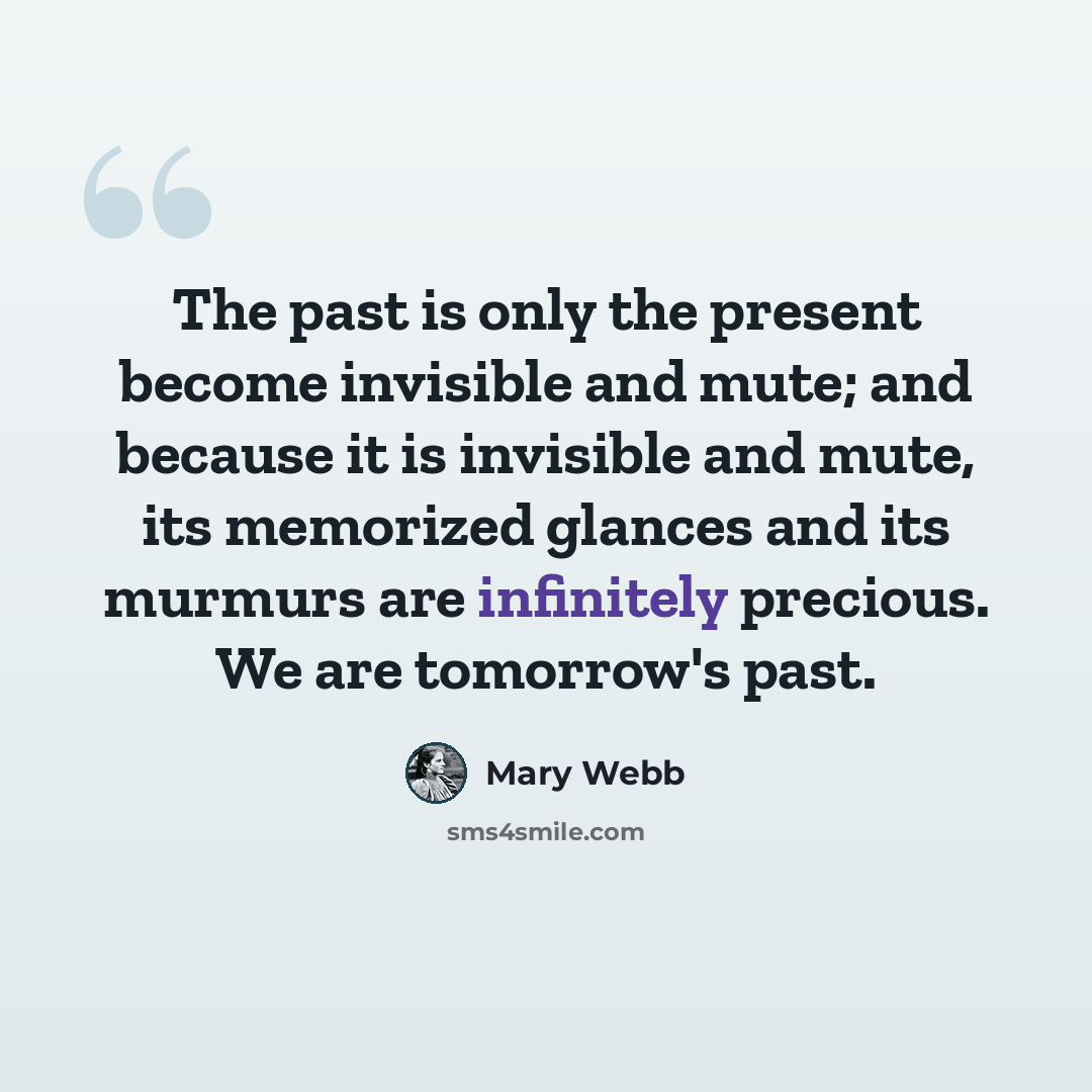 “The past is only the present become invisible and mute; and because it is invisible and mute, its memorized glances and its murmurs are infinitely precious. We are tomorrow's past.” quote by Mary Webb