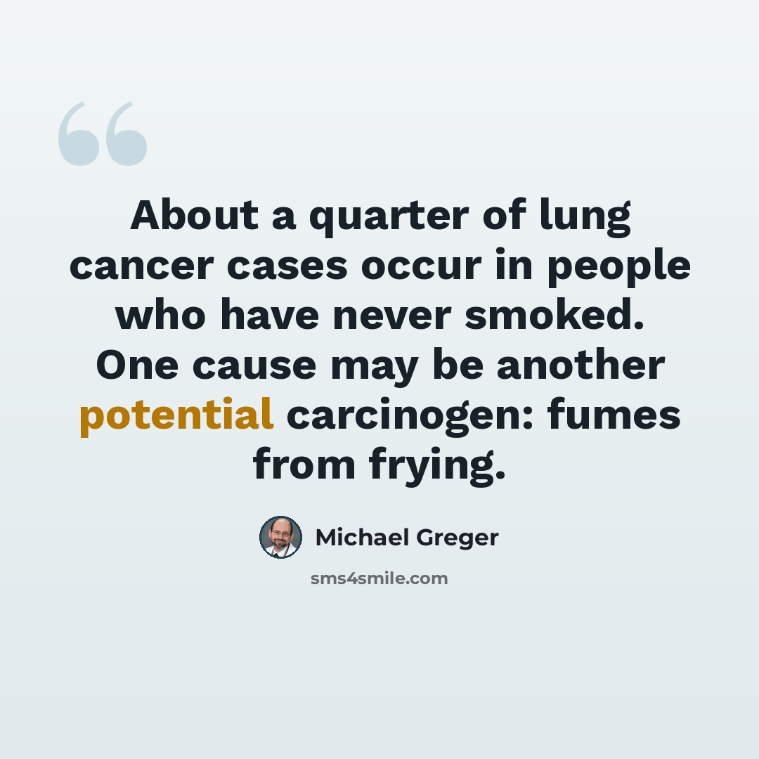 “About a quarter of lung cancer cases occur in people who have never smoked. One cause may be another potential carcinogen: fumes from frying.” quote by Michael Greger