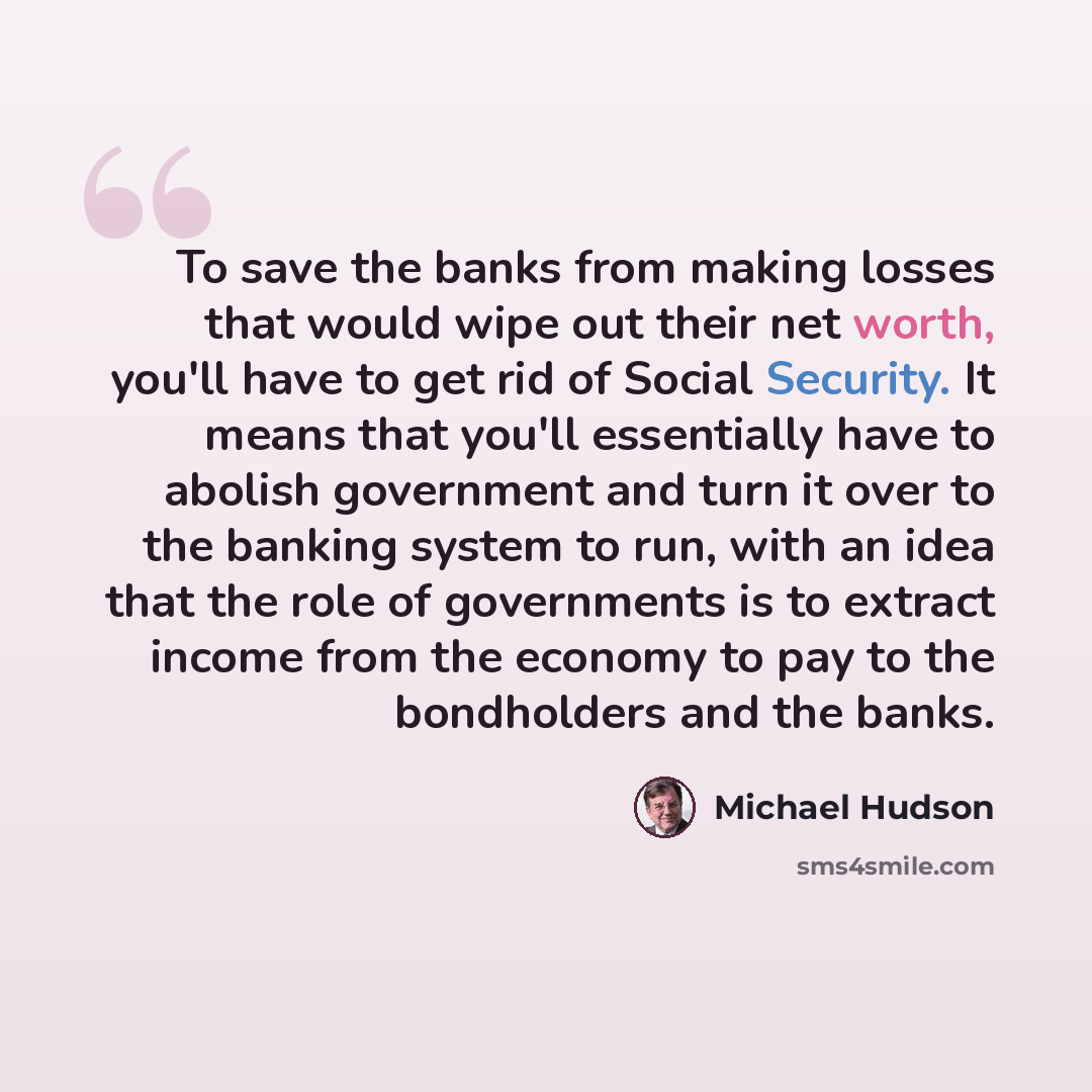 “To save the banks from making losses that would wipe out their net worth, you'll have to get rid of Social Security. It means that you'll essentially have to abolish government and turn it over to the banking system to run, with an idea that the role of governments is to extract income from the…” quote by Michael Hudson