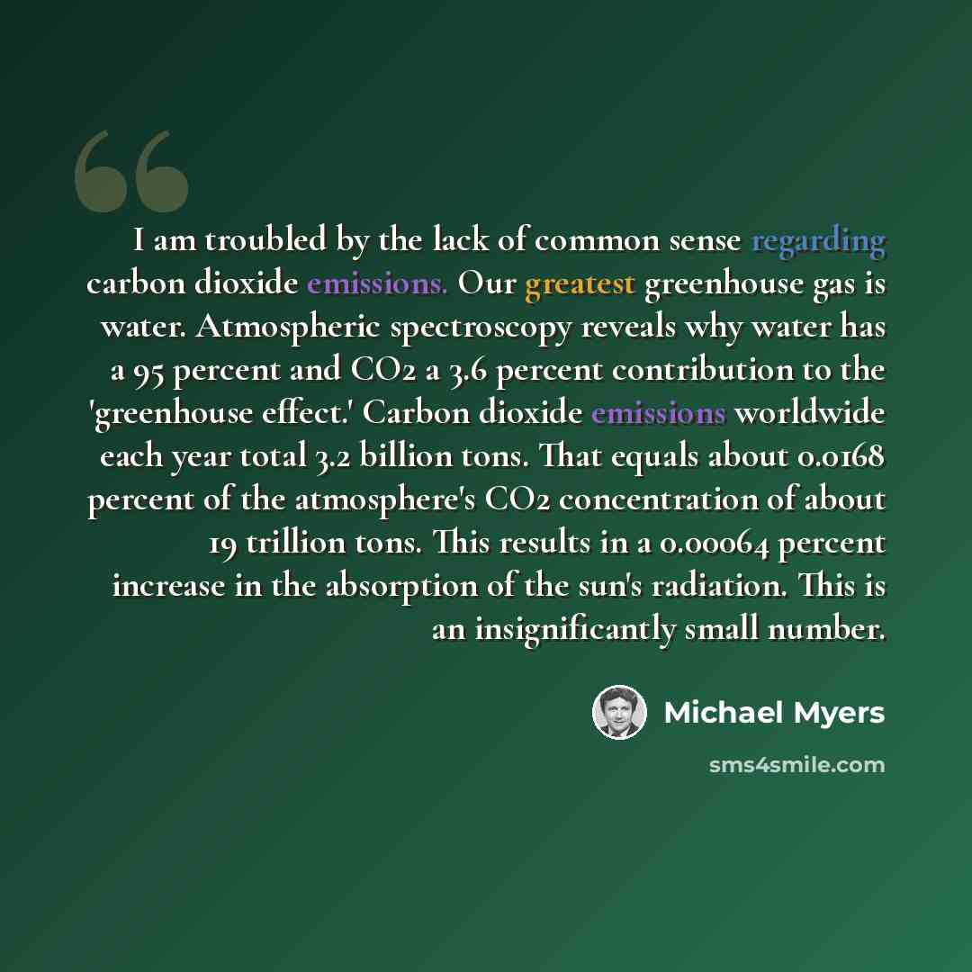“I am troubled by the lack of common sense regarding carbon dioxide emissions. Our greatest greenhouse gas is water. Atmospheric spectroscopy reveals why water has a 95 percent and CO2 a 3.6 percent contribution to the 'greenhouse effect.' Carbon dioxide emissions worldwide each year total 3.2…” quote by Michael Myers