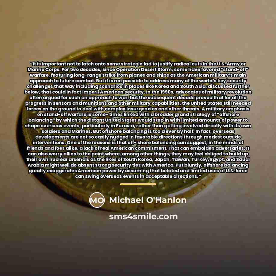 “It is important not to latch onto some strategic fad to justify radical cuts in the U.S. Army or Marine Corps. For two decades, since Operation Desert Storm, some have favored “stand-off” warfare, featuring long-range strike from planes and ships as the American military’s main approach to future…” quote by Michael O'Hanlon