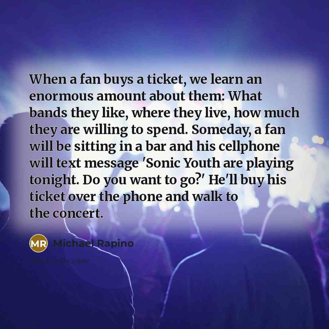 “When a fan buys a ticket, we learn an enormous amount about them: What bands they like, where they live, how much they are willing to spend. Someday, a fan will be sitting in a bar and his cellphone will text message 'Sonic Youth are playing tonight. Do you want to go?' He'll buy his ticket over…” quote by Michael Rapino