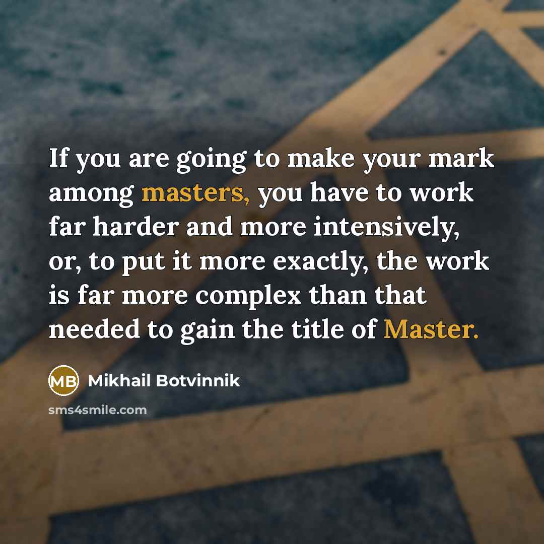 “If you are going to make your mark among masters, you have to work far harder and more intensively, or, to put it more exactly, the work is far more complex than that needed to gain the title of Master.” quote by Mikhail Botvinnik