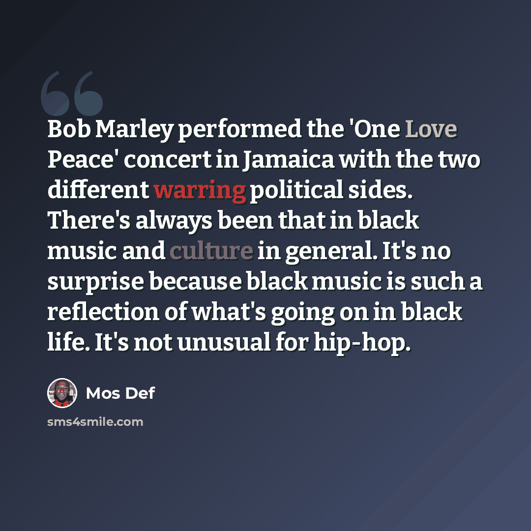 “Bob Marley performed the 'One Love Peace' concert in Jamaica with the two different warring political sides. There's always been that in black music and culture in general. It's no surprise because black music is such a reflection of what's going on in black life. It's not unusual for hip-hop.” quote by Mos Def