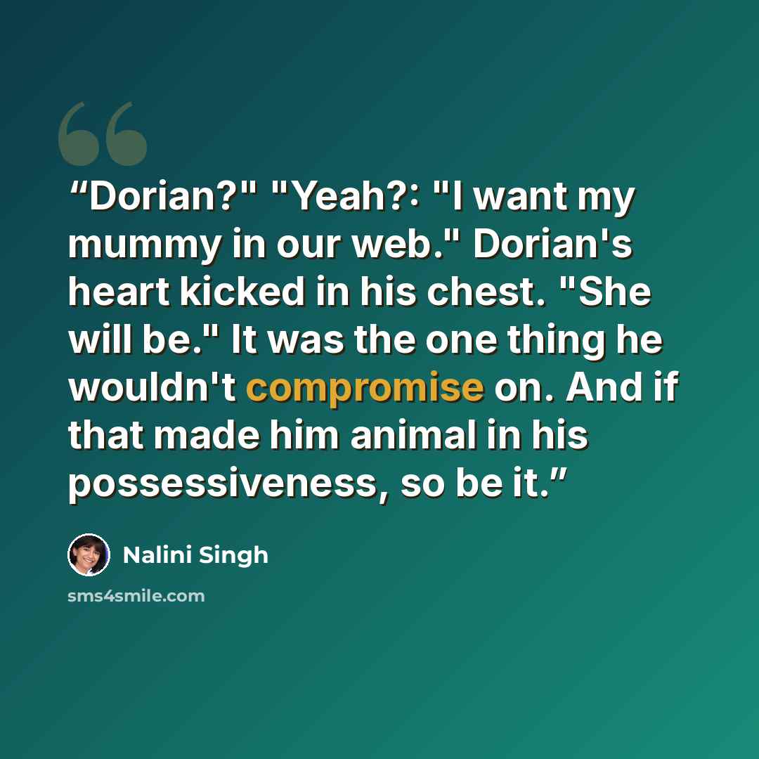 “Dorian?" "Yeah?: "I want my mummy in our web." Dorian's heart kicked in his chest. "She will be." It was the one thing he wouldn't compromise on. And if that made him animal in his possessiveness, so be it.” quote by Nalini Singh