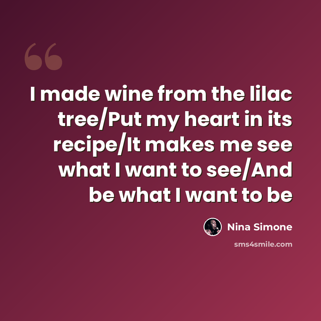 “I made wine from the lilac tree/Put my heart in its recipe/It makes me see what I want to see/And be what I want to be” quote by Nina Simone