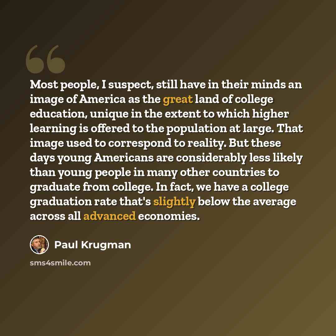 “Most people, I suspect, still have in their minds an image of America as the great land of college education, unique in the extent to which higher learning is offered to the population at large. That image used to correspond to reality. But these days young Americans are considerably less likely…” quote by Paul Krugman