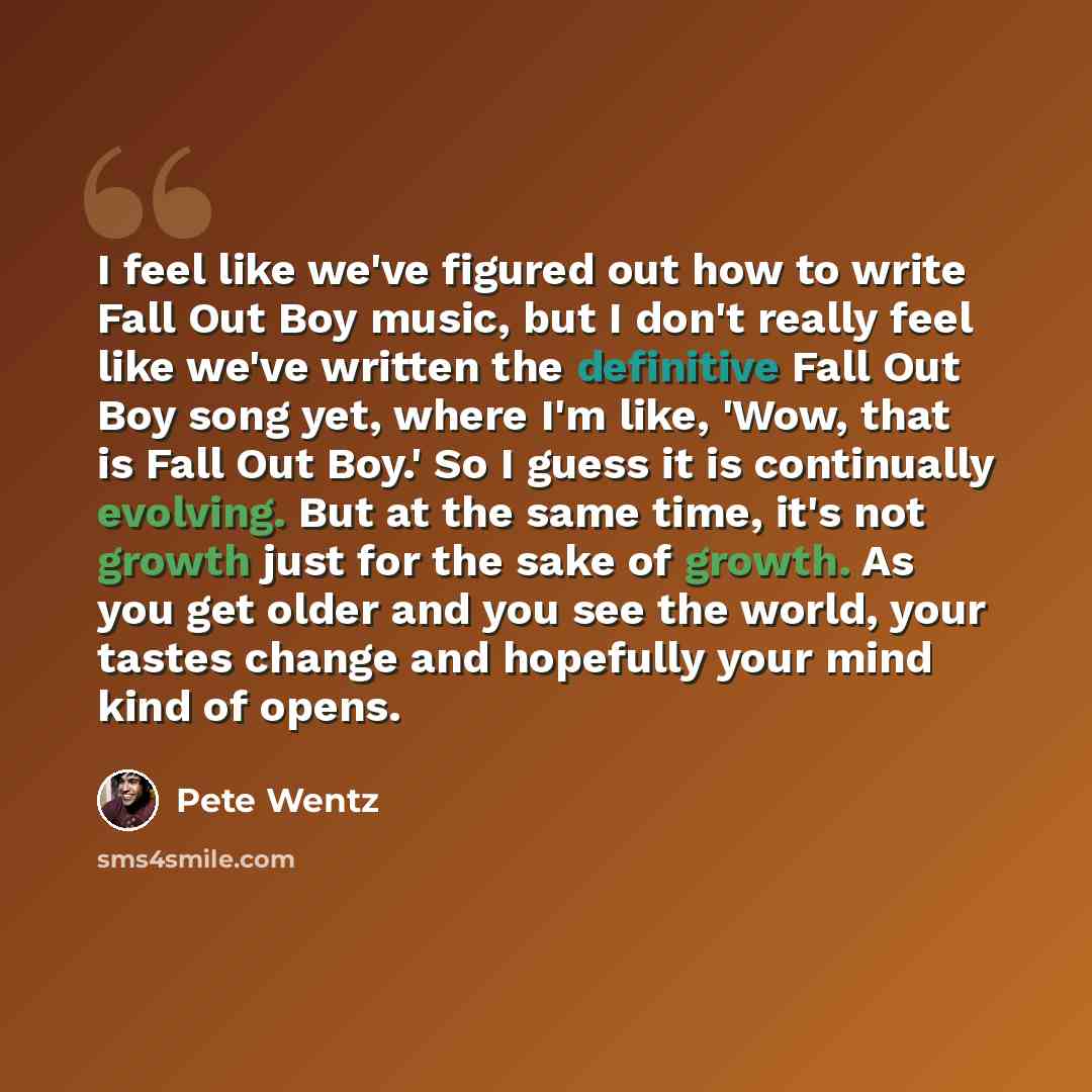 “I feel like we've figured out how to write Fall Out Boy music, but I don't really feel like we've written the definitive Fall Out Boy song yet, where I'm like, 'Wow, that is Fall Out Boy.' So I guess it is continually evolving. But at the same time, it's not growth just for the sake of growth. As…” quote by Pete Wentz