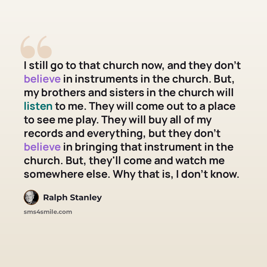 “I still go to that church now, and they don't believe in instruments in the church. But, my brothers and sisters in the church will listen to me. They will come out to a place to see me play. They will buy all of my records and everything, but they don't believe in bringing that instrument in the…” quote by Ralph Stanley