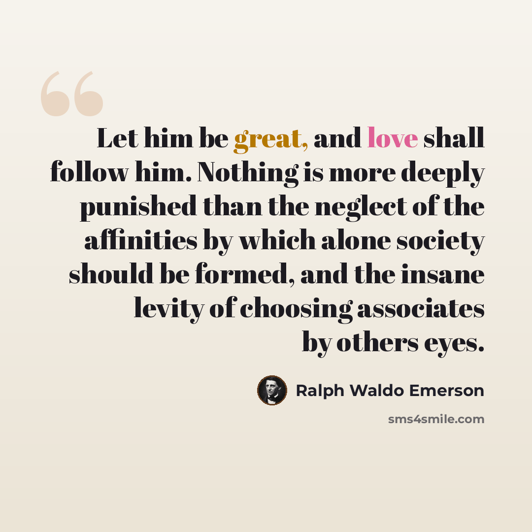 “Let him be great, and love shall follow him. Nothing is more deeply punished than the neglect of the affinities by which alone society should be formed, and the insane levity of choosing associates by others eyes.” quote by Ralph Waldo Emerson