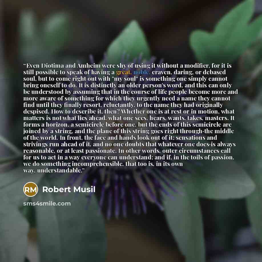 “Even Diotima and Amheim were shy of using it without a modifier, for it is still possible to speak of having a great, noble, craven, daring, or debased soul, but to come right out with "my soul" is something one simply cannot bring oneself to do. It is distinctly an older person's word, and this…” quote by Robert Musil