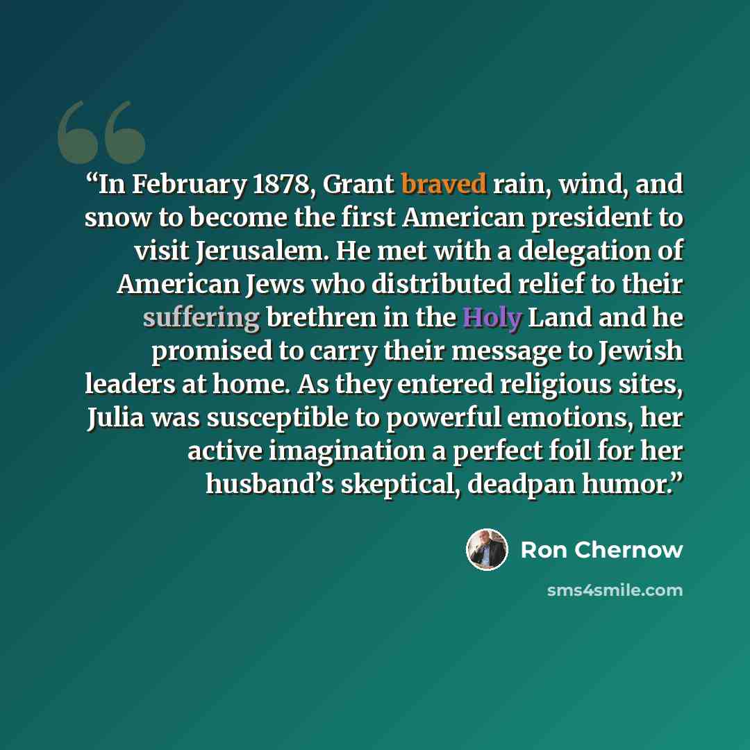 “In February 1878, Grant braved rain, wind, and snow to become the first American president to visit Jerusalem. He met with a delegation of American Jews who distributed relief to their suffering brethren in the Holy Land and he promised to carry their message to Jewish leaders at home. As they…” quote by Ron Chernow