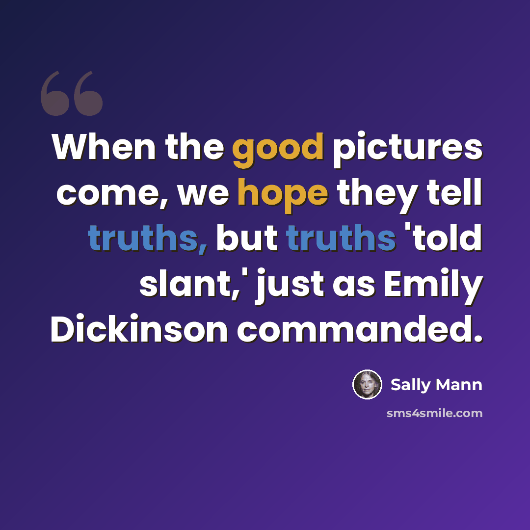 “When the good pictures come, we hope they tell truths, but truths 'told slant,' just as Emily Dickinson commanded.” quote by Sally Mann