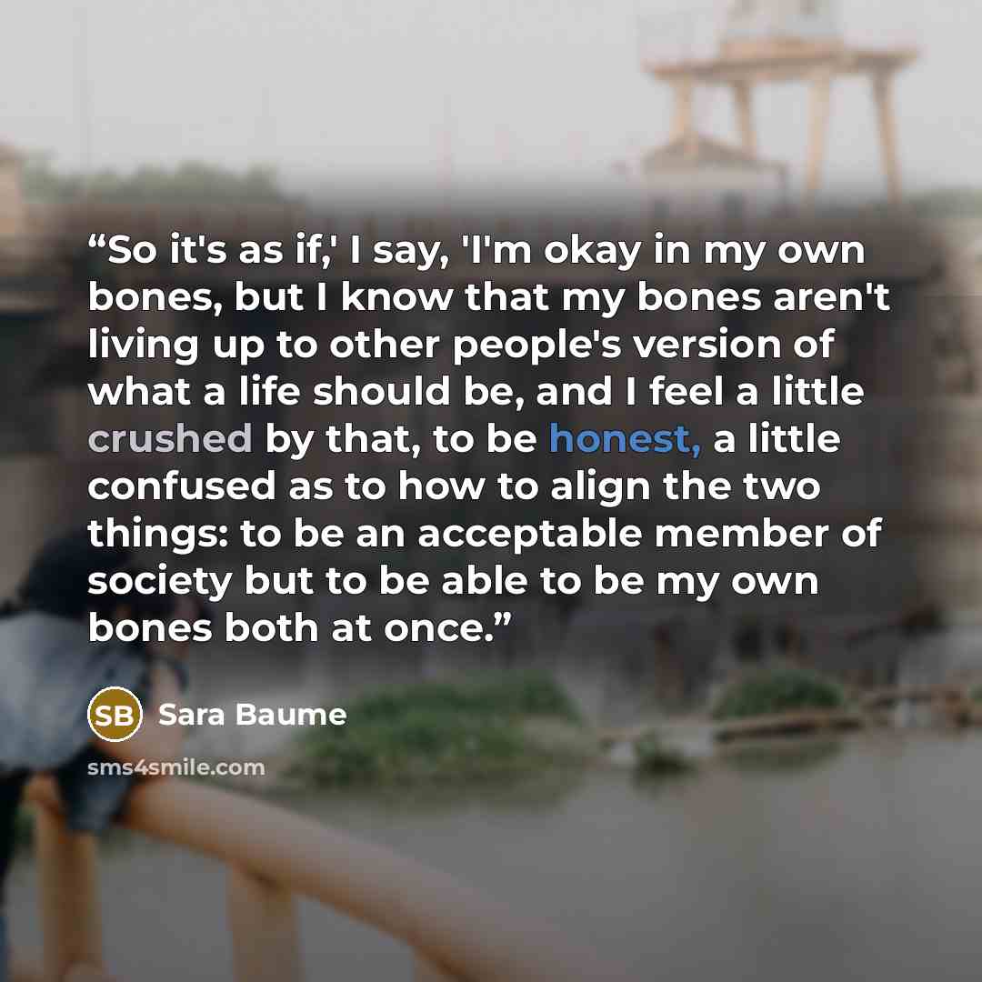 “So it's as if,' I say, 'I'm okay in my own bones, but I know that my bones aren't living up to other people's version of what a life should be, and I feel a little crushed by that, to be honest, a little confused as to how to align the two things: to be an acceptable member of society but to be…” quote by Sara Baume