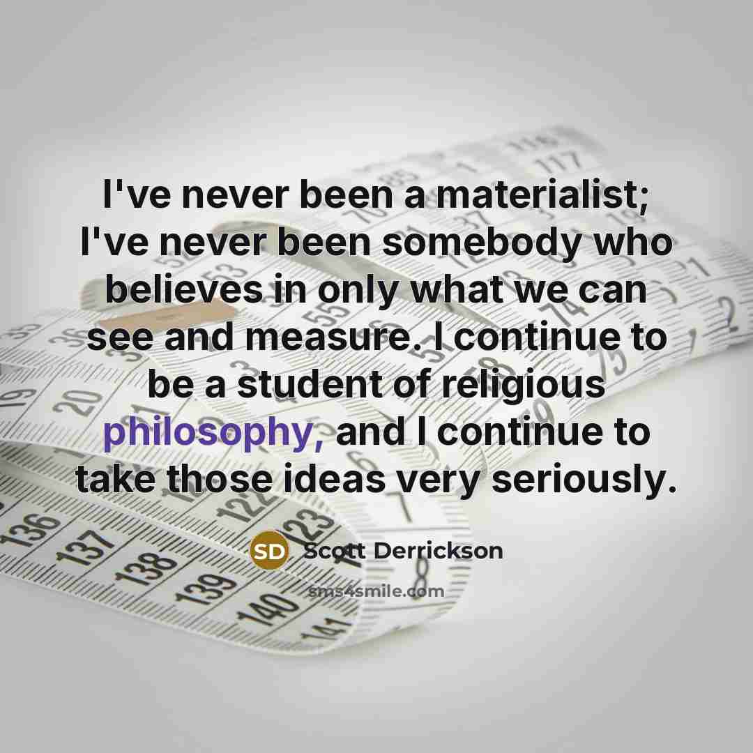 “I've never been a materialist; I've never been somebody who believes in only what we can see and measure. I continue to be a student of religious philosophy, and I continue to take those ideas very seriously.” quote by Scott Derrickson