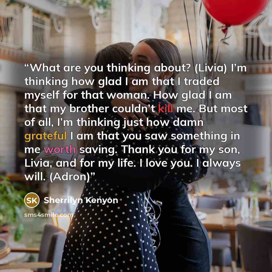 “What are you thinking about? (Livia) I’m thinking how glad I am that I traded myself for that woman. How glad I am that my brother couldn’t kill me. But most of all, I’m thinking just how damn grateful I am that you saw something in me worth saving. Thank you for my son, Livia, and for my life. I…” quote by Sherrilyn Kenyon